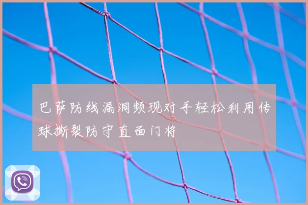 巴萨防线漏洞频现对手轻松利用传球撕裂防守直面门将