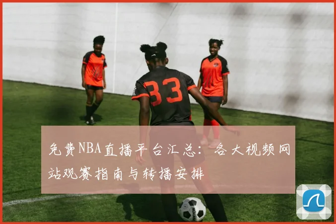 免费NBA直播平台汇总：各大视频网站观赛指南与转播安排
