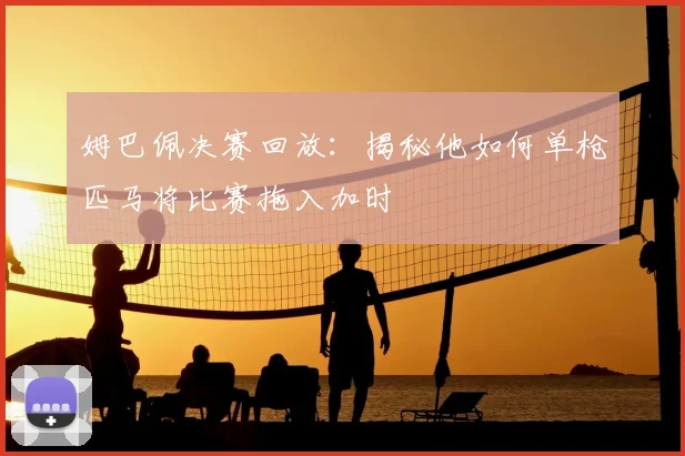 姆巴佩决赛回放：揭秘他如何单枪匹马将比赛拖入加时