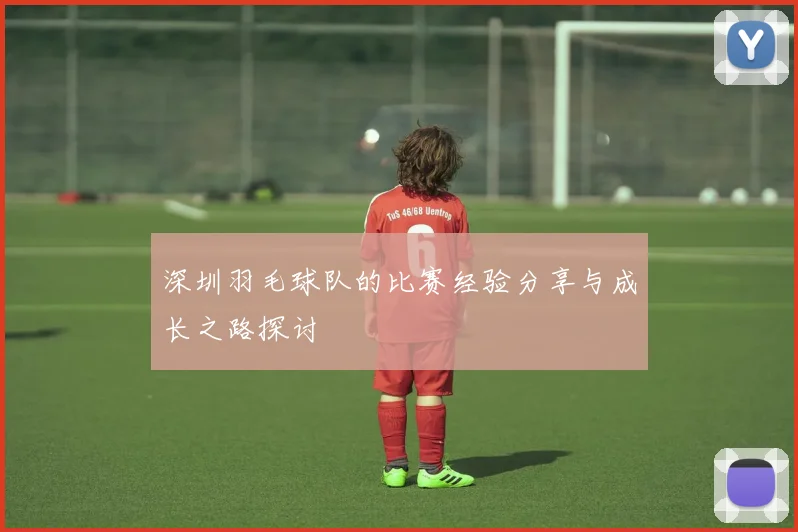 深圳羽毛球队的比赛经验分享与成长之路探讨