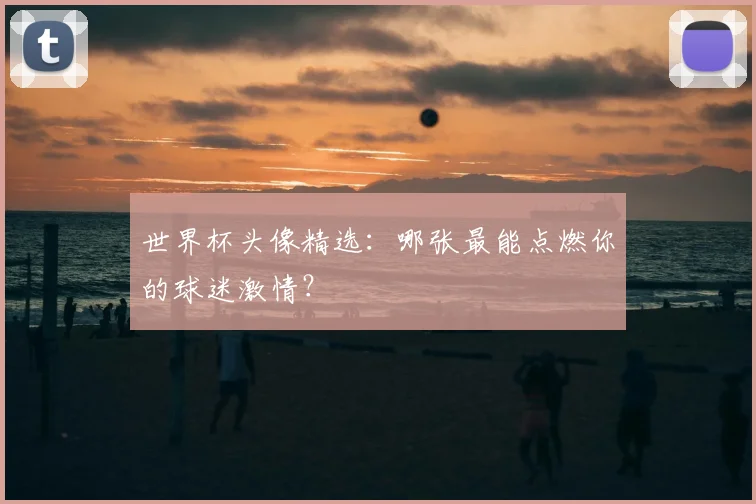 世界杯头像精选：哪张最能点燃你的球迷激情？