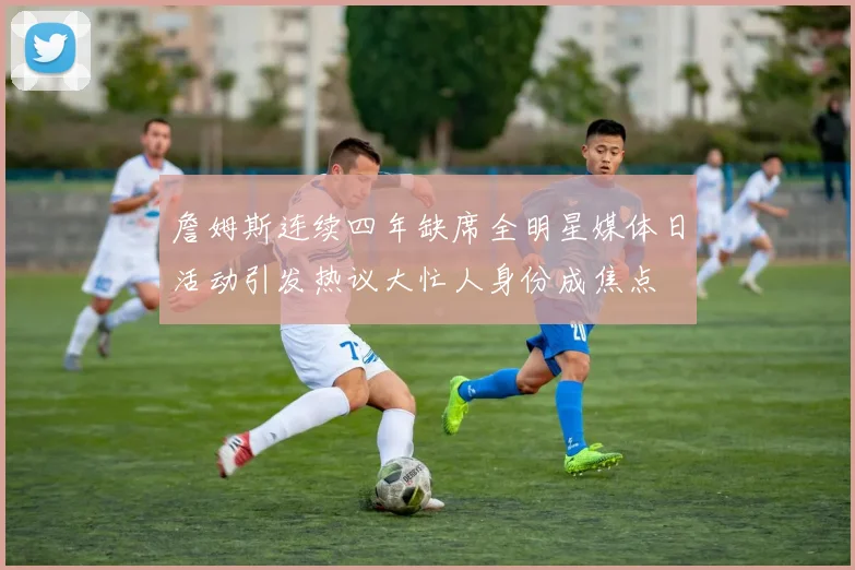 詹姆斯连续四年缺席全明星媒体日活动引发热议大忙人身份成焦点
