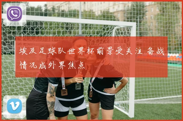 埃及足球队世界杯前景受关注 备战情况成外界焦点