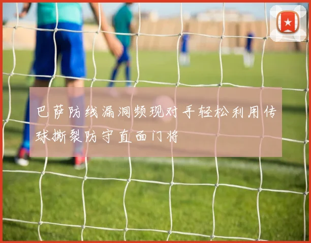 巴萨防线漏洞频现对手轻松利用传球撕裂防守直面门将