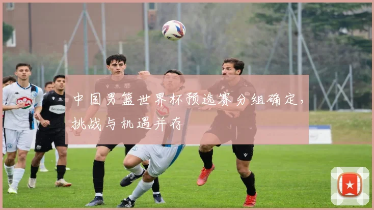 中国男篮世界杯预选赛分组确定，挑战与机遇并存