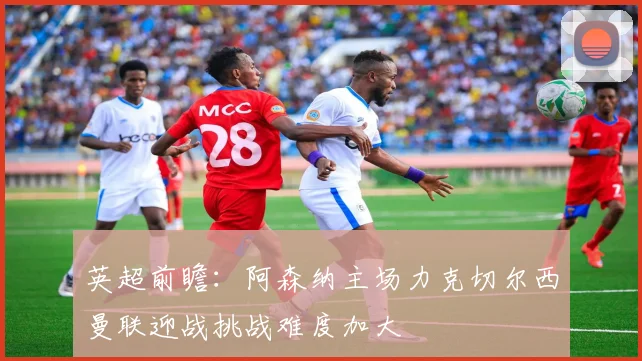 英超前瞻：阿森纳主场力克切尔西曼联迎战挑战难度加大