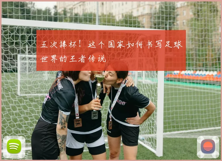 五次捧杯！这个国家如何书写足球世界的王者传说