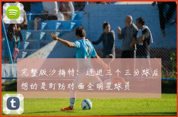 完整版沙梅特：连进三个三分球后想的是盯防对面全明星球员