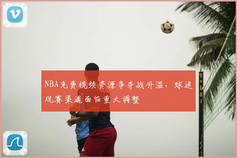 NBA免费视频资源争夺战升温，球迷观赛渠道面临重大调整
