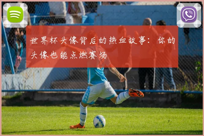 世界杯头像背后的热血故事：你的头像也能点燃赛场