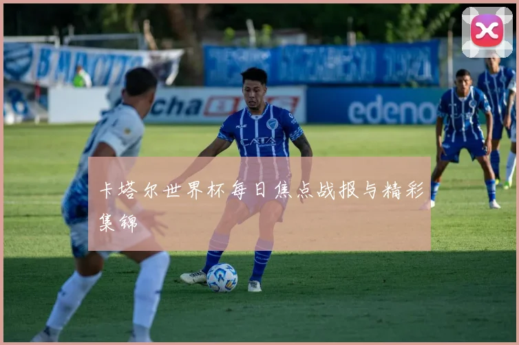 卡塔尔世界杯每日焦点战报与精彩集锦