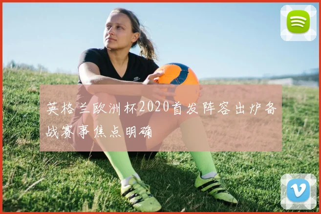 英格兰欧洲杯2020首发阵容出炉备战赛事焦点明确