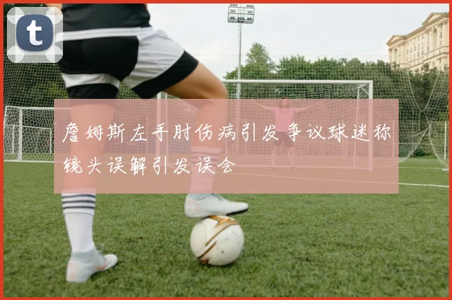 詹姆斯左手肘伤病引发争议球迷称镜头误解引发误会