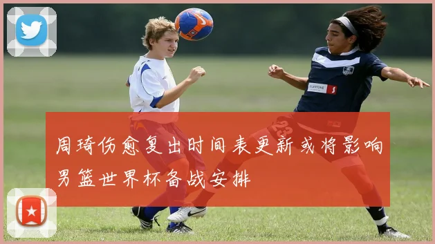 周琦伤愈复出时间表更新或将影响男篮世界杯备战安排