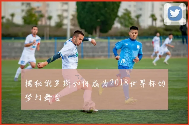 揭秘俄罗斯如何成为2018世界杯的梦幻舞台