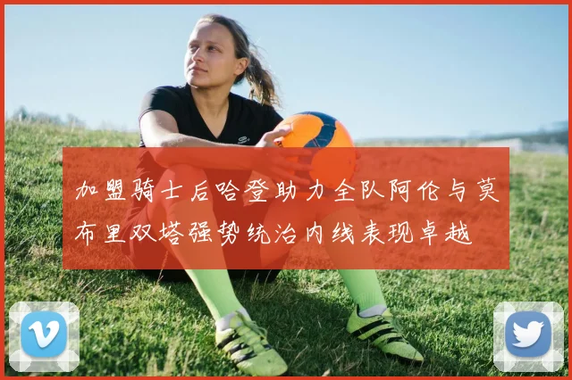 加盟骑士后哈登助力全队阿伦与莫布里双塔强势统治内线表现卓越