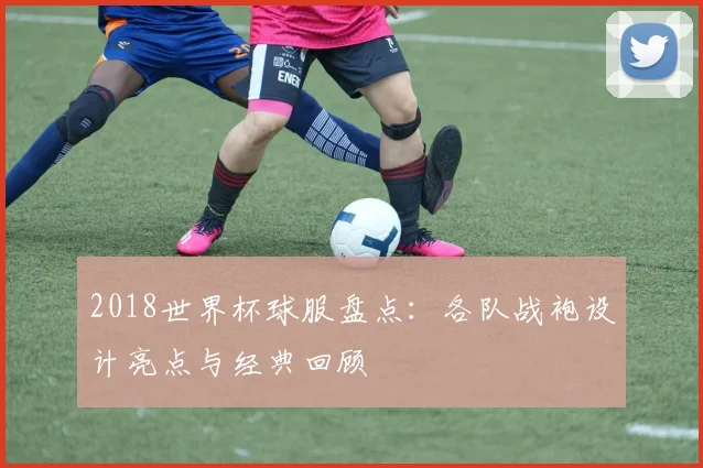 2018世界杯球服盘点：各队战袍设计亮点与经典回顾