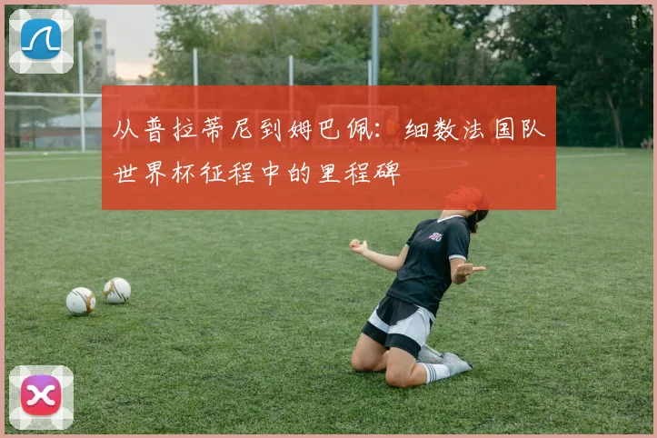 从普拉蒂尼到姆巴佩：细数法国队世界杯征程中的里程碑
