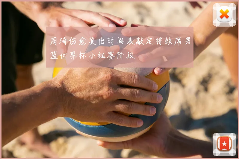 周琦伤愈复出时间表敲定将缺席男篮世界杯小组赛阶段