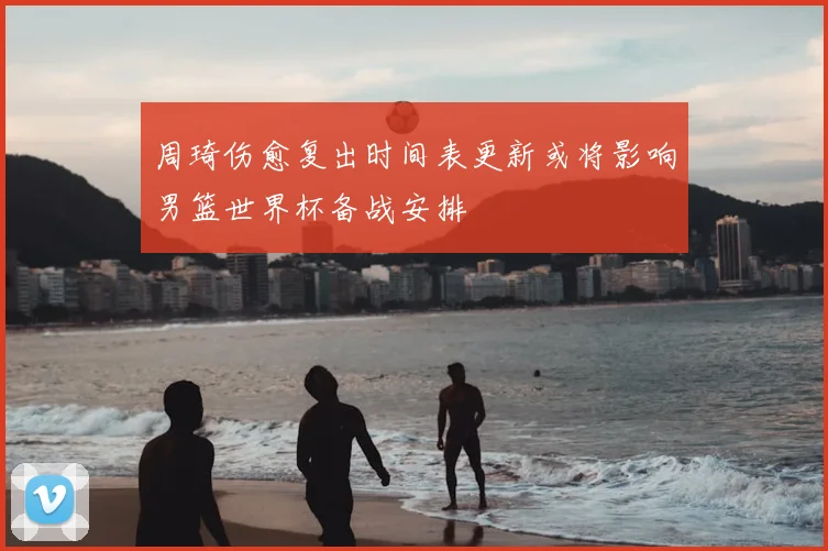 周琦伤愈复出时间表更新或将影响男篮世界杯备战安排