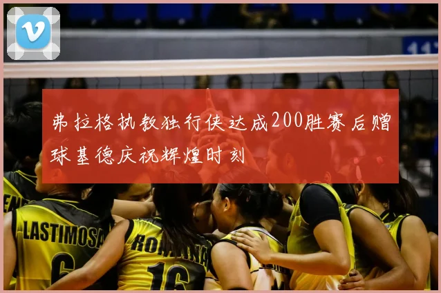 弗拉格执教独行侠达成200胜赛后赠球基德庆祝辉煌时刻