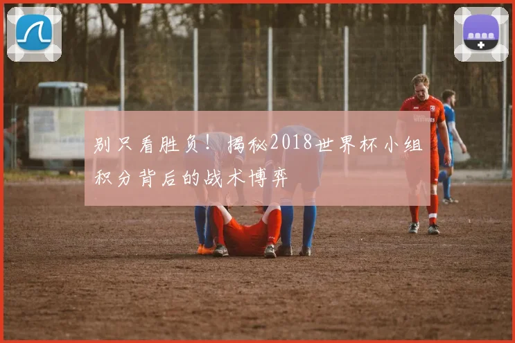 别只看胜负!揭秘2018世界杯小组积分背后的战术博弈