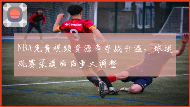 NBA免费视频资源争夺战升温，球迷观赛渠道面临重大调整