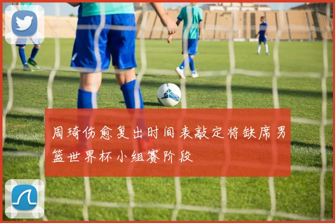 周琦伤愈复出时间表敲定将缺席男篮世界杯小组赛阶段