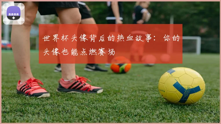 世界杯头像背后的热血故事：你的头像也能点燃赛场