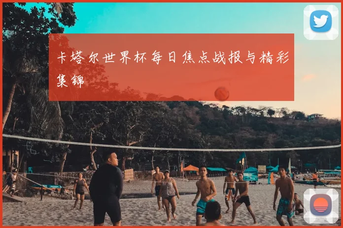 卡塔尔世界杯每日焦点战报与精彩集锦