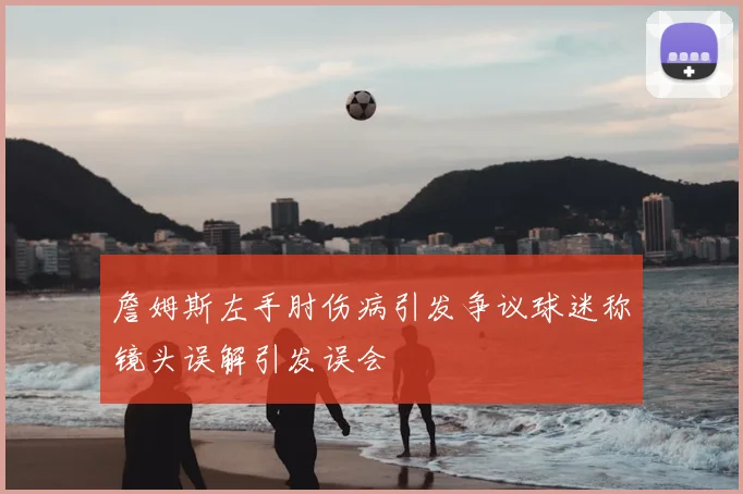 詹姆斯左手肘伤病引发争议球迷称镜头误解引发误会