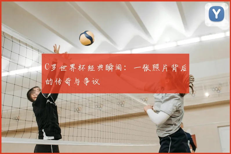 C罗世界杯经典瞬间：一张照片背后的传奇与争议