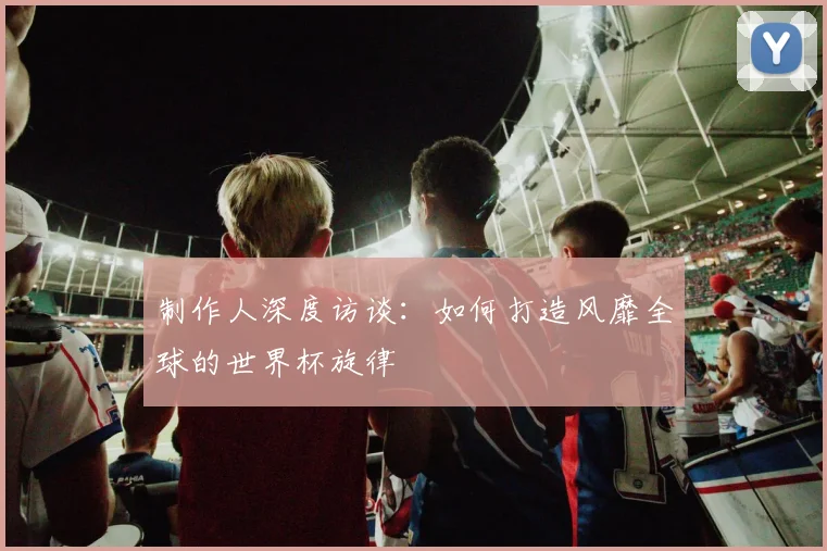 制作人深度访谈：如何打造风靡全球的世界杯旋律