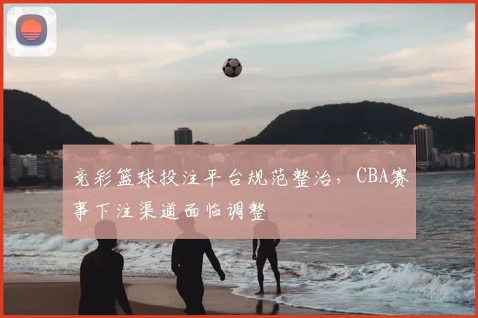 竞彩篮球投注平台规范整治，CBA赛事下注渠道面临调整