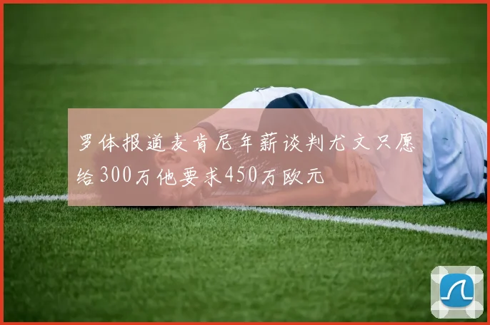 罗体报道麦肯尼年薪谈判尤文只愿给300万他要求450万欧元