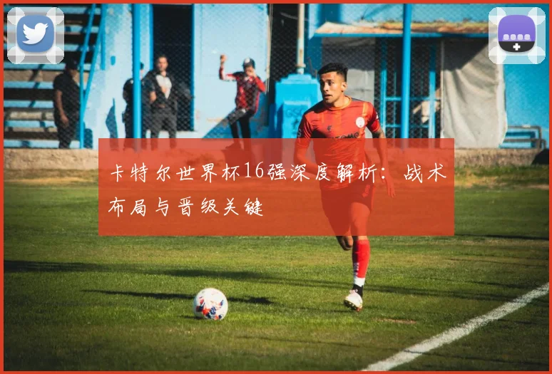 卡特尔世界杯16强深度解析：战术布局与晋级关键