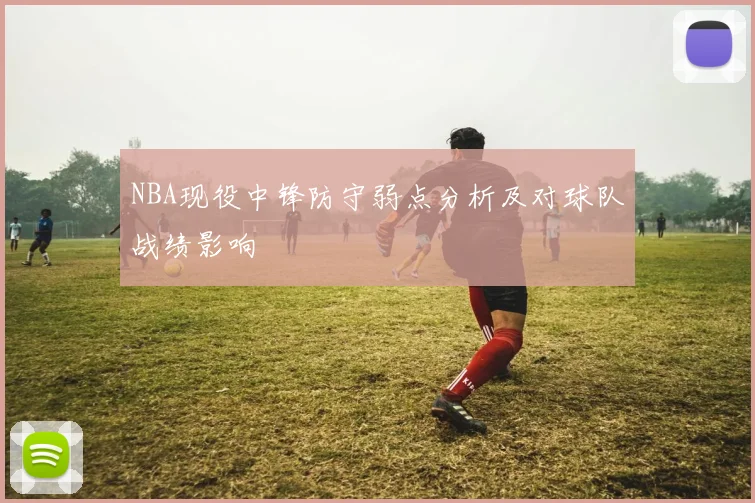 NBA现役中锋防守弱点分析及对球队战绩影响