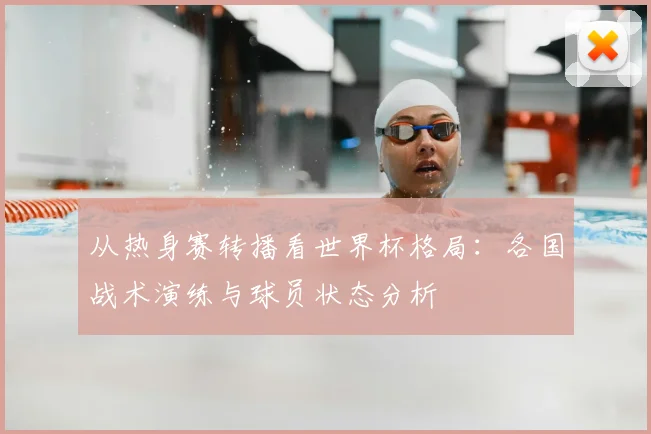 从热身赛转播看世界杯格局：各国战术演练与球员状态分析