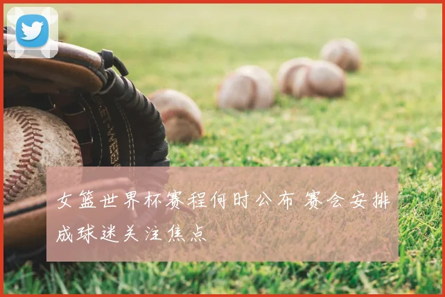 女篮世界杯赛程何时公布 赛会安排成球迷关注焦点