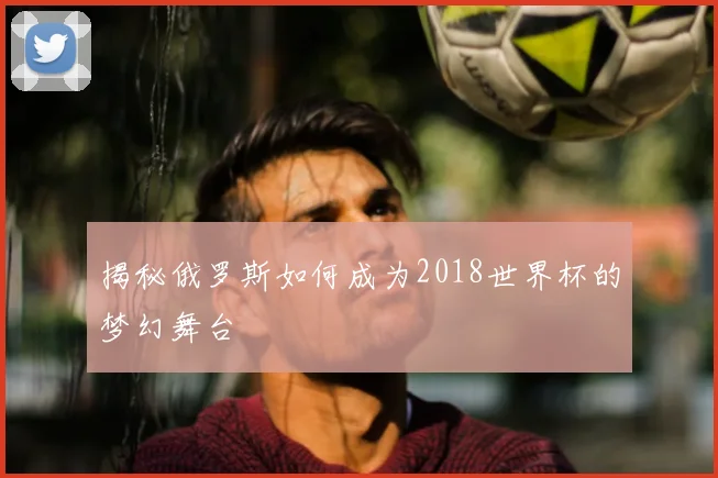 揭秘俄罗斯如何成为2018世界杯的梦幻舞台