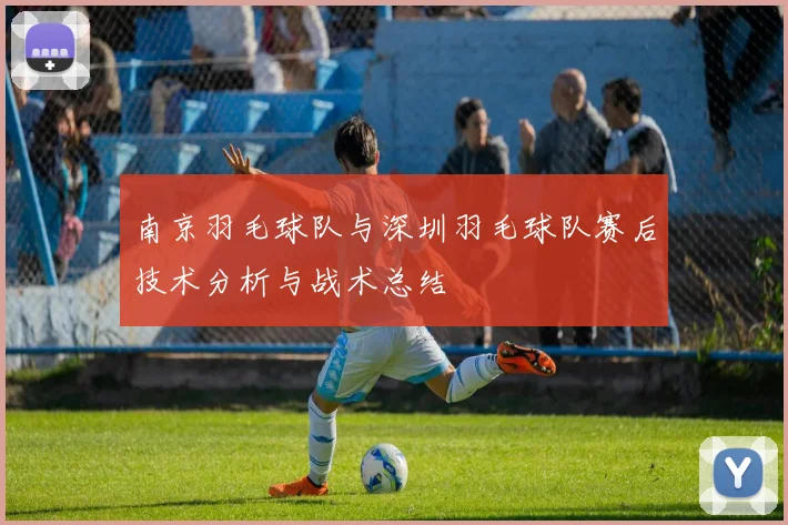 南京羽毛球队与深圳羽毛球队赛后技术分析与战术总结