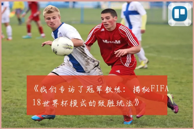 《我们专访了冠军教练：揭秘FIFA 18世界杯模式的致胜玩法》