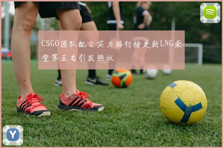 CSGO团队配合实力排行榜更新LNG荣登第五名引发热议