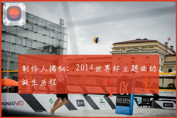 制作人揭秘：2014世界杯主题曲的诞生历程