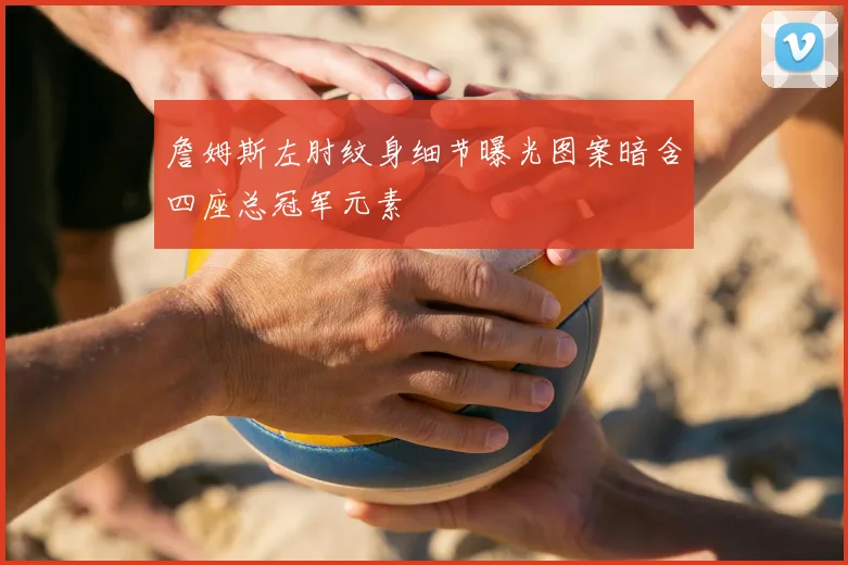 詹姆斯左肘纹身细节曝光图案暗含四座总冠军元素