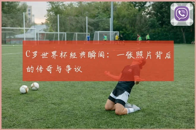 C罗世界杯经典瞬间：一张照片背后的传奇与争议